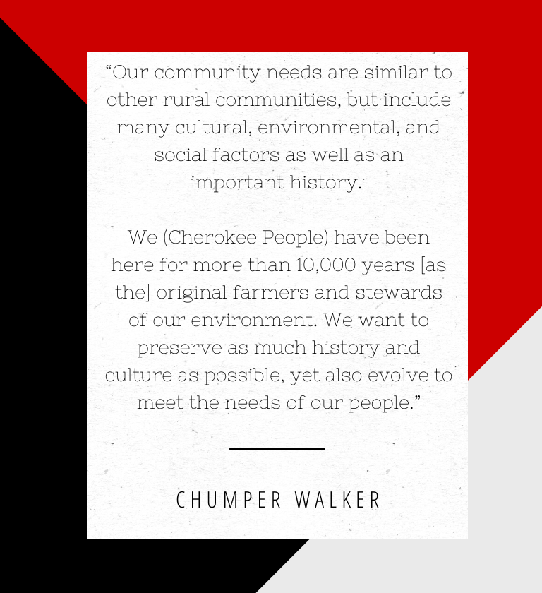 "Our community needs are similar to other rural communities, but include many cultural, environmental, and social factors as well as an important history. We (Cherokee People) have been here for more than 10,000 years [as the] original farmers and stewards of our environment. We want to preserve as much history and culture as possible, yet also evolve to meet the needs of our people." - Chumper Walker