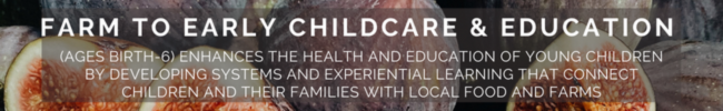 FARM TO EARLY CHILDCARE & EDUCATION (AGES BIRTH-6) ENHANCES THE HEALTH AND EDUCATION OF YOUNG CHILDREN BY DEVELOPING SYSTEMS AND EXPERIENTIAL LEARNING THAT CONNECT CHILDREN AND THEIR FAMILIES WITH LOCAL FOOD AND FARMS